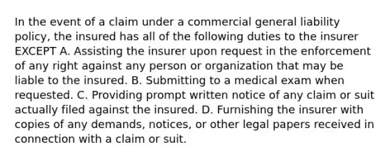 In the event of a claim under a commercial general liability policy, the insured has all of the following duties to the insurer EXCEPT A. Assisting the insurer upon request in the enforcement of any right against any person or organization that may be liable to the insured. B. Submitting to a medical exam when requested. C. Providing prompt written notice of any claim or suit actually filed against the insured. D. Furnishing the insurer with copies of any demands, notices, or other legal papers received in connection with a claim or suit.