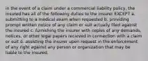 in the event of a claim under a commercial liability policy, the insured has all of the following duties to the insurer EXCEPT a. submitting to a medical exam when requested b. providing prompt written notice of any claim or suit actually filed against the insured c. furnishing the insurer with copies of any demands, notices, or other legal papers recieved in connection with a claim or suit d. assisting the insurer upon request in the enforcement of any right against any person or organization that may be liable to the insured.