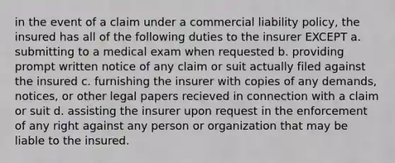 in the event of a claim under a commercial liability policy, the insured has all of the following duties to the insurer EXCEPT a. submitting to a medical exam when requested b. providing prompt written notice of any claim or suit actually filed against the insured c. furnishing the insurer with copies of any demands, notices, or other legal papers recieved in connection with a claim or suit d. assisting the insurer upon request in the enforcement of any right against any person or organization that may be liable to the insured.