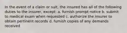 In the event of a claim or suit, the insured has all of the following duties to the insurer, except: a. furnish prompt notice b. submit to medical exam when requested c. authorize the insurer to obtain pertinent records d. furnish copies of any demands received