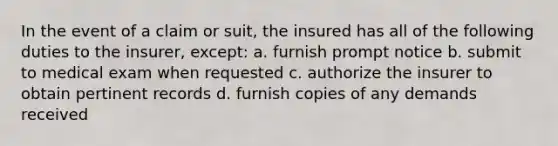 In the event of a claim or suit, the insured has all of the following duties to the insurer, except: a. furnish prompt notice b. submit to medical exam when requested c. authorize the insurer to obtain pertinent records d. furnish copies of any demands received