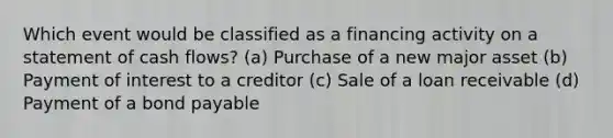 Which event would be classified as a financing activity on a statement of cash flows? (a) Purchase of a new major asset (b) Payment of interest to a creditor (c) Sale of a loan receivable (d) Payment of a bond payable