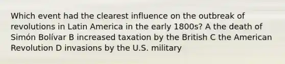 Which event had the clearest influence on the outbreak of revolutions in Latin America in the early 1800s? A the death of Simón Bolívar B increased taxation by the British C the American Revolution D invasions by the U.S. military