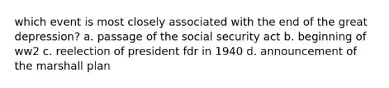 which event is most closely associated with the end of the great depression? a. passage of the social security act b. beginning of ww2 c. reelection of president fdr in 1940 d. announcement of the marshall plan