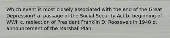 Which event is most closely associated with the end of the Great Depression? a. passage of the Social Security Act b. beginning of WWII c. reelection of President Franklin D. Roosevelt in 1940 d. announcement of the Marshall Plan