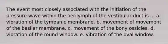 The event most closely associated with the initiation of the pressure wave within the perilymph of the vestibular duct is ... a. vibration of the tympanic membrane. b. movement of movement of the basilar membrane. c. movement of the bony ossicles. d. vibration of the round window. e. vibration of the oval window.