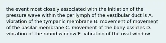 the event most closely associated with the initiation of the pressure wave within the perilymph of the vestibular duct is A. vibration of the tympanic membrane B. movement of movement of the basilar membrane C. movement of the bony ossicles D. vibration of the round window E. vibration of the oval window