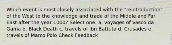 Which event is most closely associated with the "reintroduction" of the West to the knowledge and trade of the Middle and Far East after the year 1000? Select one: a. voyages of Vasco da Gama b. Black Death c. travels of Ibn Battuta d. Crusades e. travels of Marco Polo Check Feedback