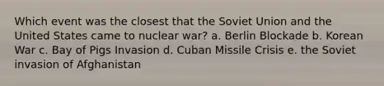 Which event was the closest that the Soviet Union and the United States came to nuclear war? a. Berlin Blockade b. Korean War c. Bay of Pigs Invasion d. Cuban Missile Crisis e. the Soviet invasion of Afghanistan