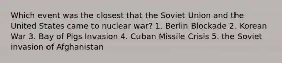 Which event was the closest that the Soviet Union and the United States came to nuclear war? 1. Berlin Blockade 2. Korean War 3. Bay of Pigs Invasion 4. Cuban Missile Crisis 5. the Soviet invasion of Afghanistan