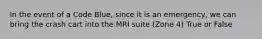 In the event of a Code Blue, since it is an emergency, we can bring the crash cart into the MRI suite (Zone 4) True or False