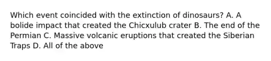 Which event coincided with the extinction of dinosaurs? A. A bolide impact that created the Chicxulub crater B. The end of the Permian C. Massive volcanic eruptions that created the Siberian Traps D. All of the above