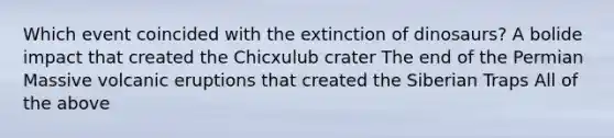 Which event coincided with the extinction of dinosaurs? A bolide impact that created the Chicxulub crater The end of the Permian Massive volcanic eruptions that created the Siberian Traps All of the above