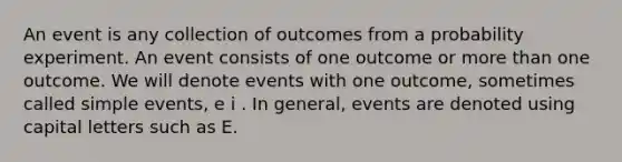 An event is any collection of outcomes from a probability experiment. An event consists of one outcome or more than one outcome. We will denote events with one outcome, sometimes called simple events, e i . In general, events are denoted using capital letters such as E.