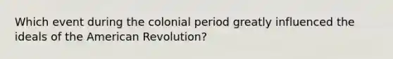 Which event during the colonial period greatly influenced the ideals of the American Revolution?