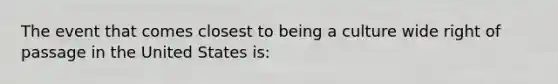 The event that comes closest to being a culture wide right of passage in the United States is: