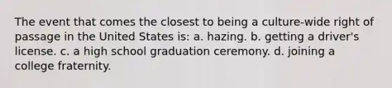 The event that comes the closest to being a culture-wide right of passage in the United States is: a. hazing. b. getting a driver's license. c. a high school graduation ceremony. d. joining a college fraternity.