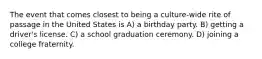 The event that comes closest to being a culture-wide rite of passage in the United States is A) a birthday party. B) getting a driver's license. C) a school graduation ceremony. D) joining a college fraternity.