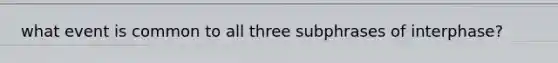 what event is common to all three subphrases of interphase?