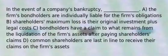 In the event of a company's bankruptcy, _______________. A) the firm's bondholders are individually liable for the firm's obligations B) shareholders' maximum loss is their original investment plus legal costs C) bondholders have a claim to what remains from the liquidation of the firm's assets after paying shareholders' claims D) common shareholders are last in line to receive their claims on the firm's assets