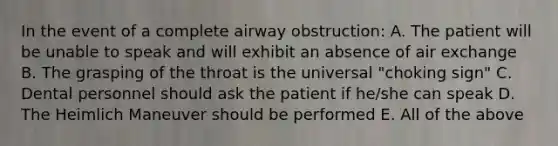 In the event of a complete airway obstruction: A. The patient will be unable to speak and will exhibit an absence of air exchange B. The grasping of the throat is the universal "choking sign" C. Dental personnel should ask the patient if he/she can speak D. The Heimlich Maneuver should be performed E. All of the above