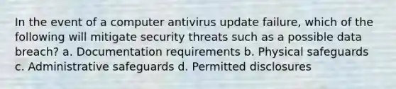 In the event of a computer antivirus update failure, which of the following will mitigate security threats such as a possible data breach? a. Documentation requirements b. Physical safeguards c. Administrative safeguards d. Permitted disclosures