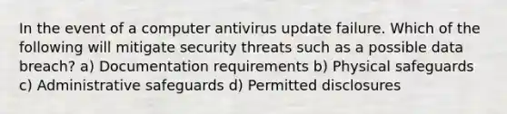 In the event of a computer antivirus update failure. Which of the following will mitigate security threats such as a possible data breach? a) Documentation requirements b) Physical safeguards c) Administrative safeguards d) Permitted disclosures