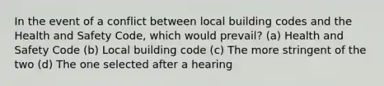 In the event of a conflict between local building codes and the Health and Safety Code, which would prevail? (a) Health and Safety Code (b) Local building code (c) The more stringent of the two (d) The one selected after a hearing