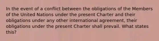 In the event of a conflict between the obligations of the Members of the United Nations under the present Charter and their obligations under any other international agreement, their obligations under the present Charter shall prevail. What states this?