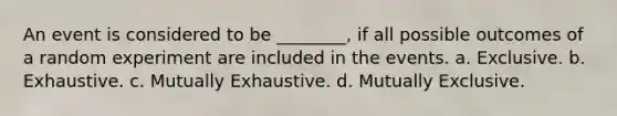 An event is considered to be ________, if all possible outcomes of a random experiment are included in the events. a. Exclusive. b. Exhaustive. c. Mutually Exhaustive. d. Mutually Exclusive.