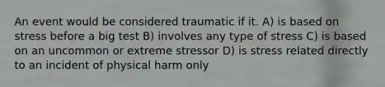 An event would be considered traumatic if it. A) is based on stress before a big test B) involves any type of stress C) is based on an uncommon or extreme stressor D) is stress related directly to an incident of physical harm only