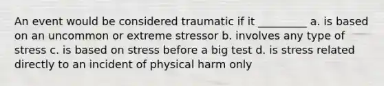 An event would be considered traumatic if it _________ a. is based on an uncommon or extreme stressor b. involves any type of stress c. is based on stress before a big test d. is stress related directly to an incident of physical harm only