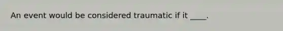 An event would be considered traumatic if it ____.