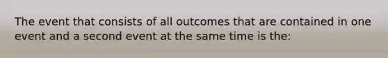 The event that consists of all outcomes that are contained in one event and a second event at the same time is the: