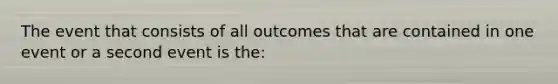 The event that consists of all outcomes that are contained in one event or a second event is the: