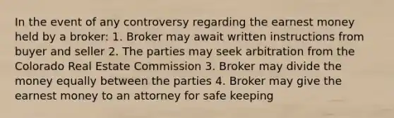 In the event of any controversy regarding the earnest money held by a broker: 1. Broker may await written instructions from buyer and seller 2. The parties may seek arbitration from the Colorado Real Estate Commission 3. Broker may divide the money equally between the parties 4. Broker may give the earnest money to an attorney for safe keeping