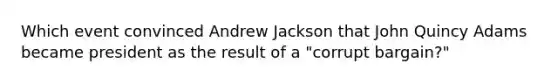 Which event convinced Andrew Jackson that John Quincy Adams became president as the result of a "corrupt bargain?"