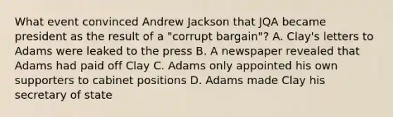 What event convinced Andrew Jackson that JQA became president as the result of a "corrupt bargain"? A. Clay's letters to Adams were leaked to the press B. A newspaper revealed that Adams had paid off Clay C. Adams only appointed his own supporters to cabinet positions D. Adams made Clay his secretary of state