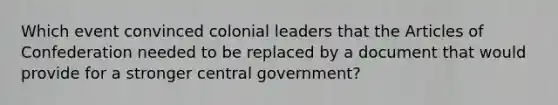 Which event convinced colonial leaders that the Articles of Confederation needed to be replaced by a document that would provide for a stronger central government?