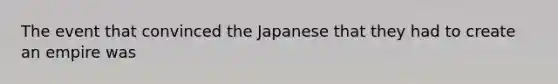 The event that convinced the Japanese that they had to create an empire was