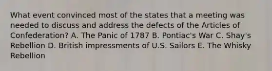 What event convinced most of the states that a meeting was needed to discuss and address the defects of the Articles of Confederation? A. The Panic of 1787 B. Pontiac's War C. Shay's Rebellion D. British impressments of U.S. Sailors E. The Whisky Rebellion