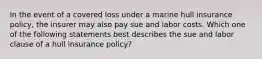 In the event of a covered loss under a marine hull insurance policy, the insurer may also pay sue and labor costs. Which one of the following statements best describes the sue and labor clause of a hull insurance policy?