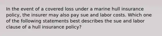 In the event of a covered loss under a marine hull insurance policy, the insurer may also pay sue and labor costs. Which one of the following statements best describes the sue and labor clause of a hull insurance policy?