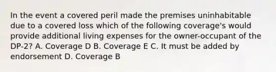 In the event a covered peril made the premises uninhabitable due to a covered loss which of the following coverage's would provide additional living expenses for the owner-occupant of the DP-2? A. Coverage D B. Coverage E C. It must be added by endorsement D. Coverage B