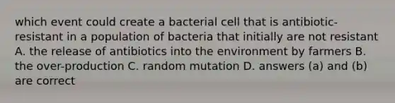 which event could create a bacterial cell that is antibiotic-resistant in a population of bacteria that initially are not resistant A. the release of antibiotics into the environment by farmers B. the over-production C. random mutation D. answers (a) and (b) are correct