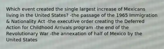 Which event created the single largest increase of Mexicans living in the United States? -the passage of the 1965 Immigration & Nationality Act -the executive order creating the Deferred Action for Childhood Arrivals program -the end of the Revolutionary War -the annexation of half of Mexico by the United States