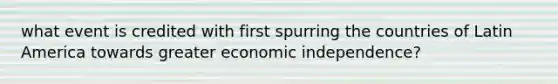 what event is credited with first spurring the countries of Latin America towards greater economic independence?