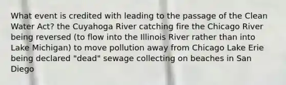 What event is credited with leading to the passage of the Clean Water Act? the Cuyahoga River catching fire the Chicago River being reversed (to flow into the Illinois River rather than into Lake Michigan) to move pollution away from Chicago Lake Erie being declared "dead" sewage collecting on beaches in San Diego