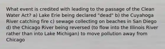 What event is credited with leading to the passage of the Clean Water Act? a) Lake Erie being declared "dead" b) the Cuyahoga River catching fire c) sewage collecting on beaches in San Diego d) the Chicago River being reversed (to flow into the Illinois River rather than into Lake Michigan) to move pollution away from Chicago