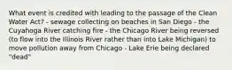 What event is credited with leading to the passage of the Clean Water Act? - sewage collecting on beaches in San Diego - the Cuyahoga River catching fire - the Chicago River being reversed (to flow into the Illinois River rather than into Lake Michigan) to move pollution away from Chicago - Lake Erie being declared "dead"